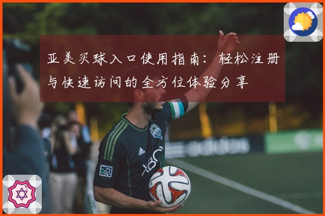 亚美买球入口使用指南：轻松注册与快速访问的全方位体验分享