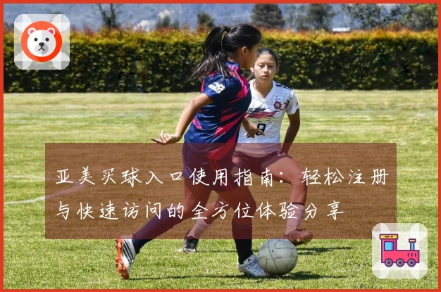 亚美买球入口使用指南：轻松注册与快速访问的全方位体验分享